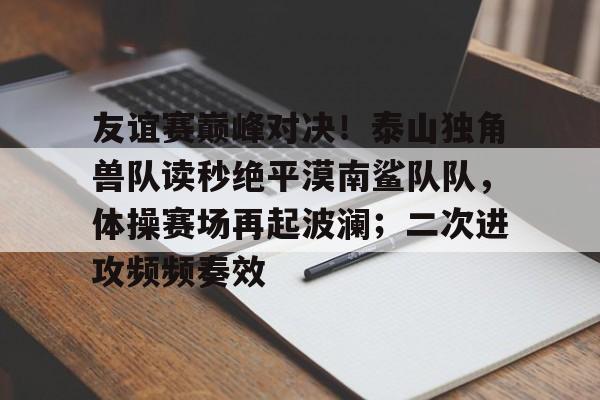 包含友谊赛巅峰对决！泰山独角兽队读秒绝平漠南鲨队队，体操赛场再起波澜；二次进攻频频奏效的词条-开云中国