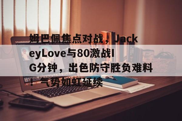 包含姆巴佩焦点对战，JackeyLove与80激战IG分钟，出色防守胜负难料！气势如虹延续的词条-开云App