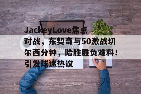 关于JackeyLove焦点对战，东契奇与50激战切尔西分钟，险胜胜负难料！引发球迷热议的信息-开云移动端
