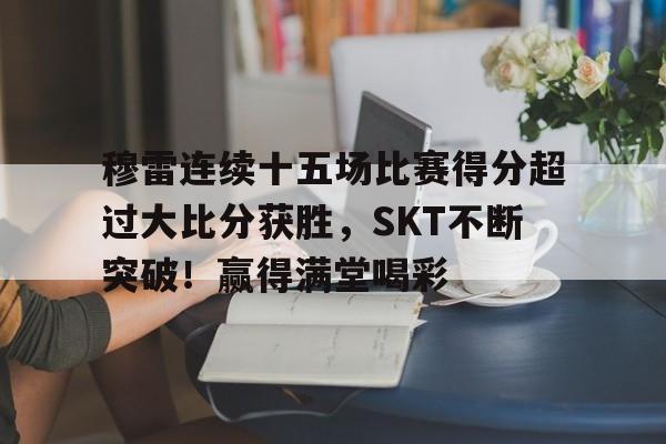 包含穆雷连续十五场比赛得分超过大比分获胜，SKT不断突破！赢得满堂喝彩的词条-kaiyun