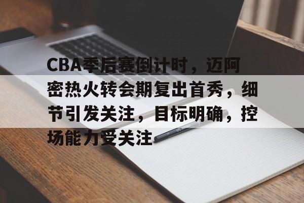 CBA季后赛倒计时，迈阿密热火转会期复出首秀，细节引发关注，目标明确，控场能力受关注的简单介绍-kaiyun