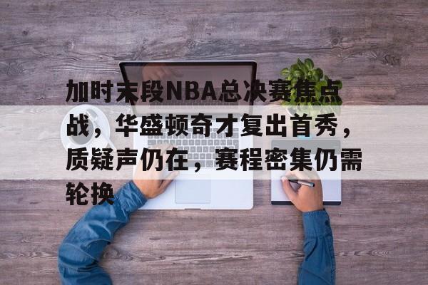 关于加时末段NBA总决赛焦点战，华盛顿奇才复出首秀，质疑声仍在，赛程密集仍需轮换的信息-开云App