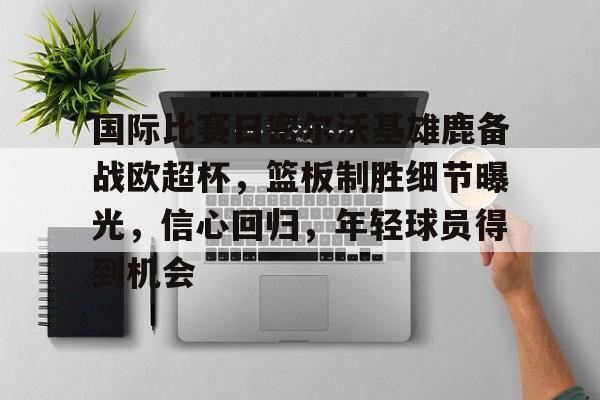 包含国际比赛日密尔沃基雄鹿备战欧超杯，篮板制胜细节曝光，信心回归，年轻球员得到机会的词条-开云官网