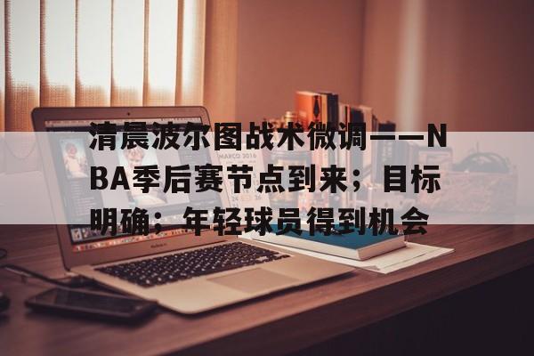 清晨波尔图战术微调——NBA季后赛节点到来；目标明确；年轻球员得到机会(nba季后赛什么开始)-开云中国